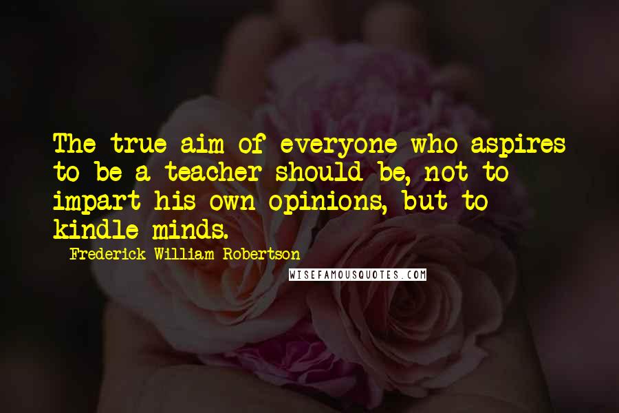 Frederick William Robertson Quotes: The true aim of everyone who aspires to be a teacher should be, not to impart his own opinions, but to kindle minds.