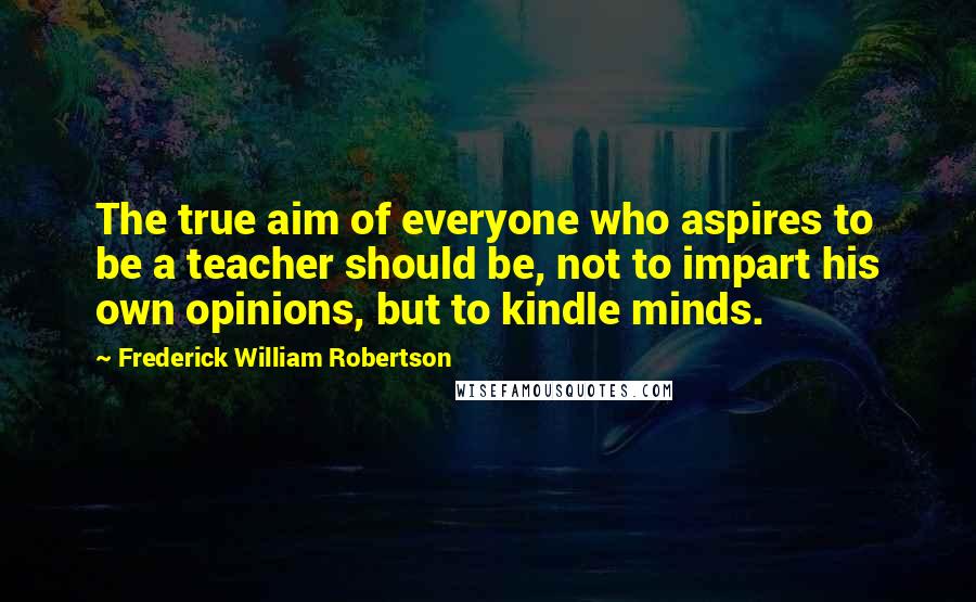 Frederick William Robertson Quotes: The true aim of everyone who aspires to be a teacher should be, not to impart his own opinions, but to kindle minds.
