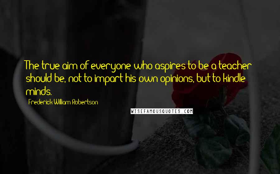 Frederick William Robertson Quotes: The true aim of everyone who aspires to be a teacher should be, not to impart his own opinions, but to kindle minds.