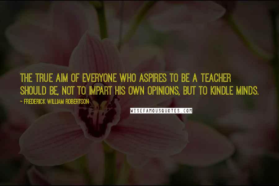 Frederick William Robertson Quotes: The true aim of everyone who aspires to be a teacher should be, not to impart his own opinions, but to kindle minds.