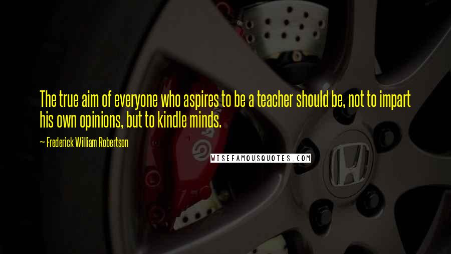 Frederick William Robertson Quotes: The true aim of everyone who aspires to be a teacher should be, not to impart his own opinions, but to kindle minds.