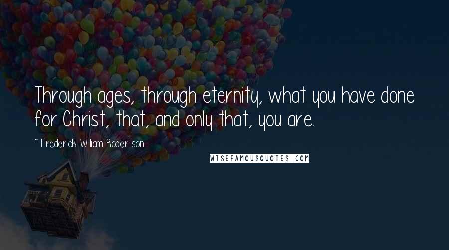 Frederick William Robertson Quotes: Through ages, through eternity, what you have done for Christ, that, and only that, you are.