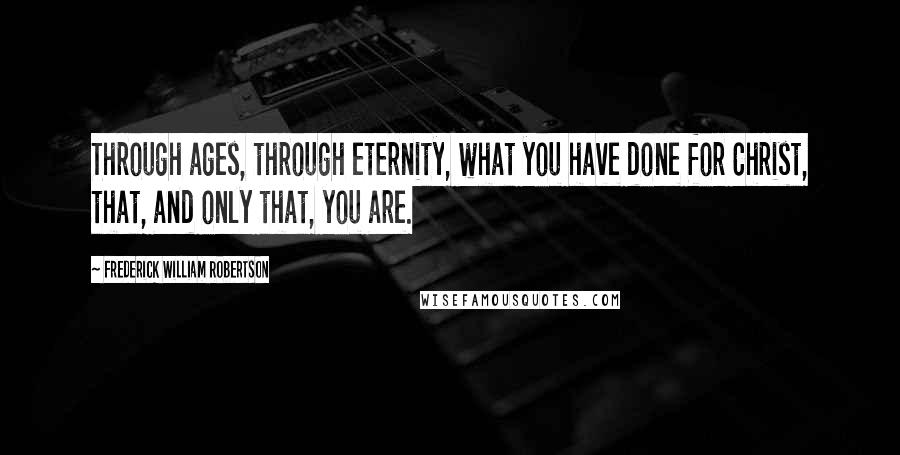 Frederick William Robertson Quotes: Through ages, through eternity, what you have done for Christ, that, and only that, you are.