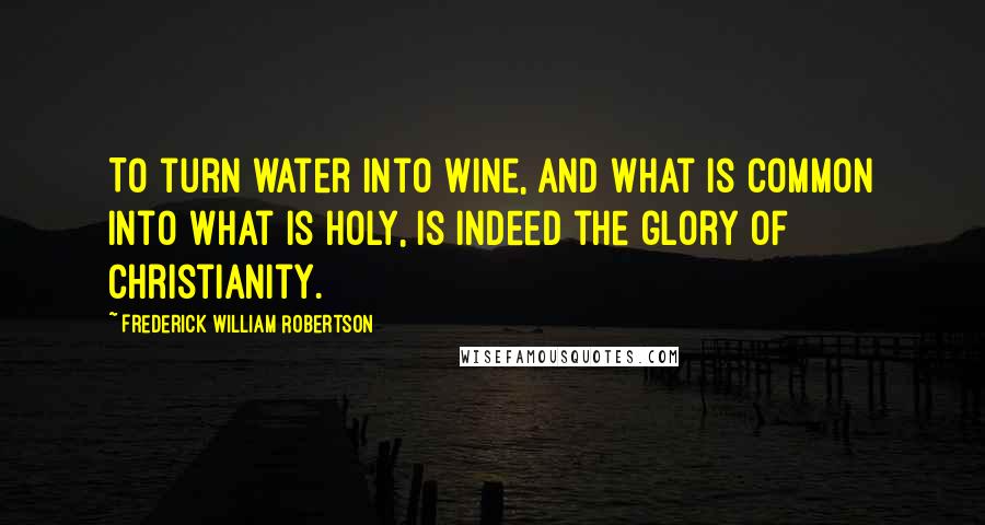 Frederick William Robertson Quotes: To turn water into wine, and what is common into what is holy, is indeed the glory of Christianity.