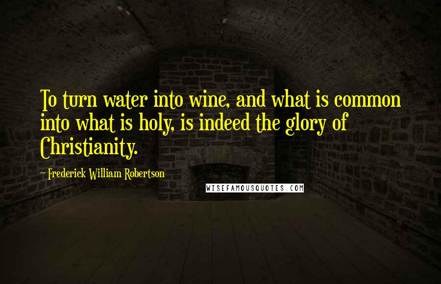Frederick William Robertson Quotes: To turn water into wine, and what is common into what is holy, is indeed the glory of Christianity.