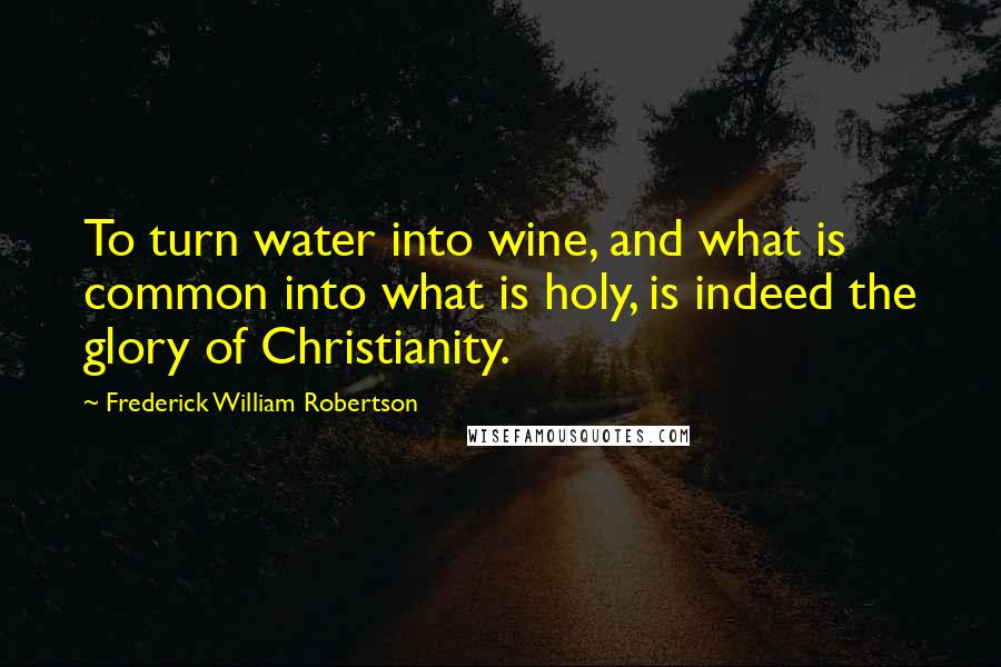 Frederick William Robertson Quotes: To turn water into wine, and what is common into what is holy, is indeed the glory of Christianity.