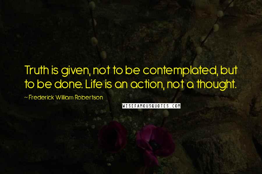 Frederick William Robertson Quotes: Truth is given, not to be contemplated, but to be done. Life is an action, not a thought.