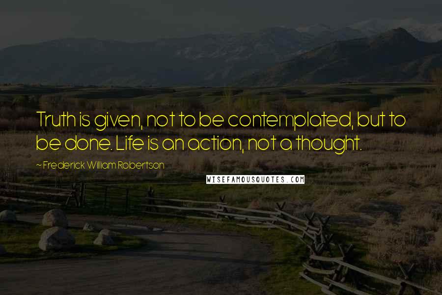 Frederick William Robertson Quotes: Truth is given, not to be contemplated, but to be done. Life is an action, not a thought.