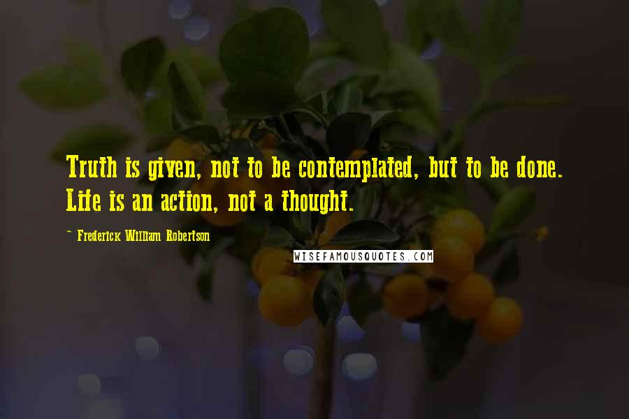 Frederick William Robertson Quotes: Truth is given, not to be contemplated, but to be done. Life is an action, not a thought.