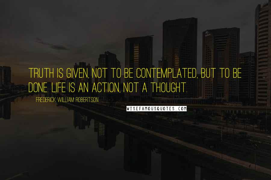 Frederick William Robertson Quotes: Truth is given, not to be contemplated, but to be done. Life is an action, not a thought.