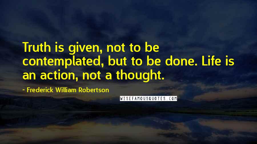 Frederick William Robertson Quotes: Truth is given, not to be contemplated, but to be done. Life is an action, not a thought.
