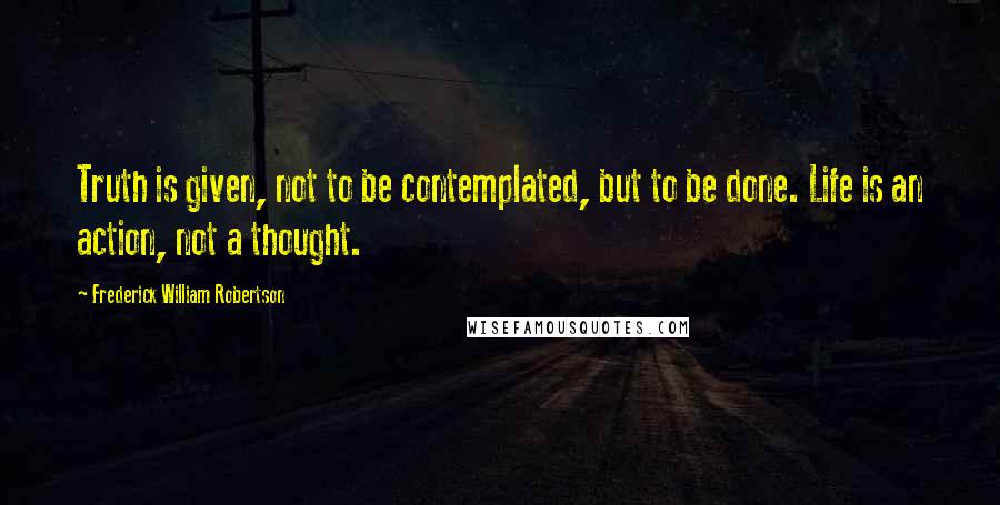 Frederick William Robertson Quotes: Truth is given, not to be contemplated, but to be done. Life is an action, not a thought.