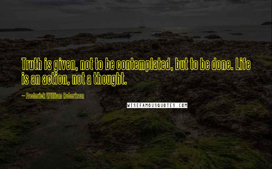 Frederick William Robertson Quotes: Truth is given, not to be contemplated, but to be done. Life is an action, not a thought.