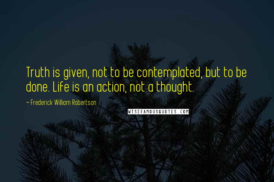 Frederick William Robertson Quotes: Truth is given, not to be contemplated, but to be done. Life is an action, not a thought.