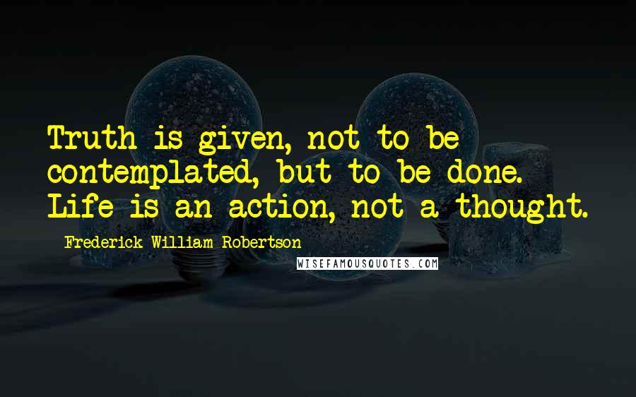 Frederick William Robertson Quotes: Truth is given, not to be contemplated, but to be done. Life is an action, not a thought.