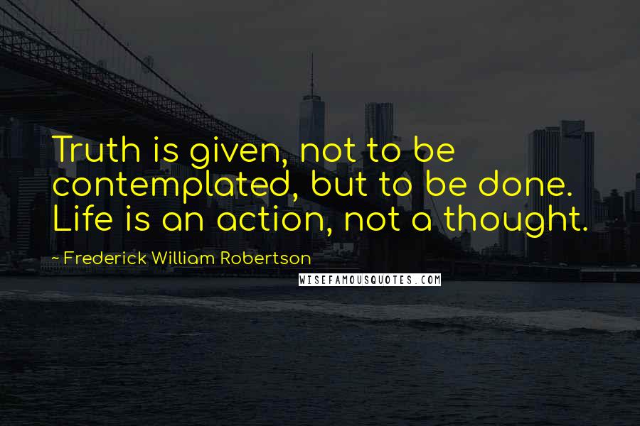 Frederick William Robertson Quotes: Truth is given, not to be contemplated, but to be done. Life is an action, not a thought.