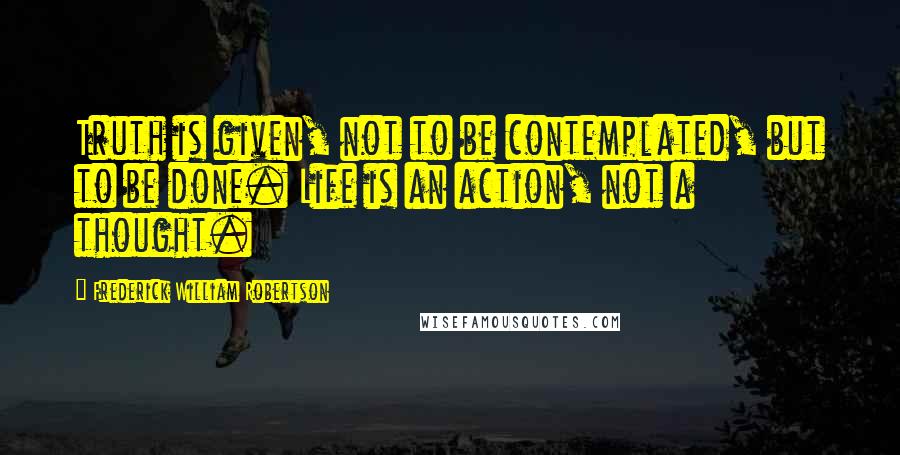 Frederick William Robertson Quotes: Truth is given, not to be contemplated, but to be done. Life is an action, not a thought.