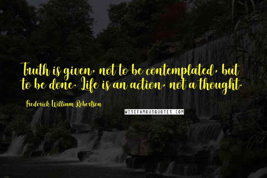 Frederick William Robertson Quotes: Truth is given, not to be contemplated, but to be done. Life is an action, not a thought.