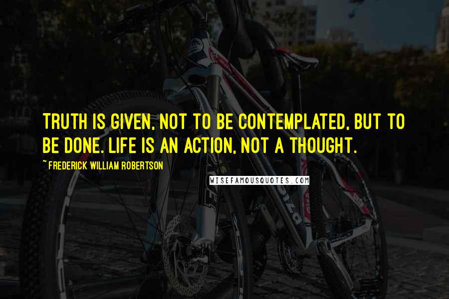 Frederick William Robertson Quotes: Truth is given, not to be contemplated, but to be done. Life is an action, not a thought.