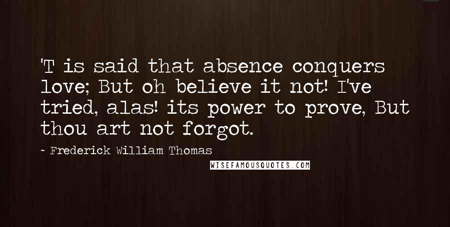 Frederick William Thomas Quotes: 'T is said that absence conquers love; But oh believe it not! I've tried, alas! its power to prove, But thou art not forgot.