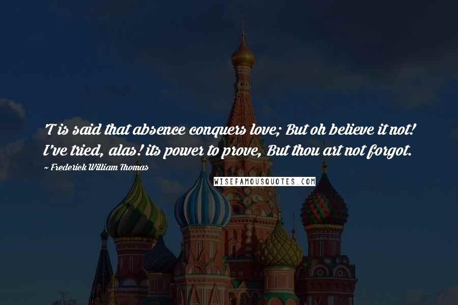 Frederick William Thomas Quotes: 'T is said that absence conquers love; But oh believe it not! I've tried, alas! its power to prove, But thou art not forgot.