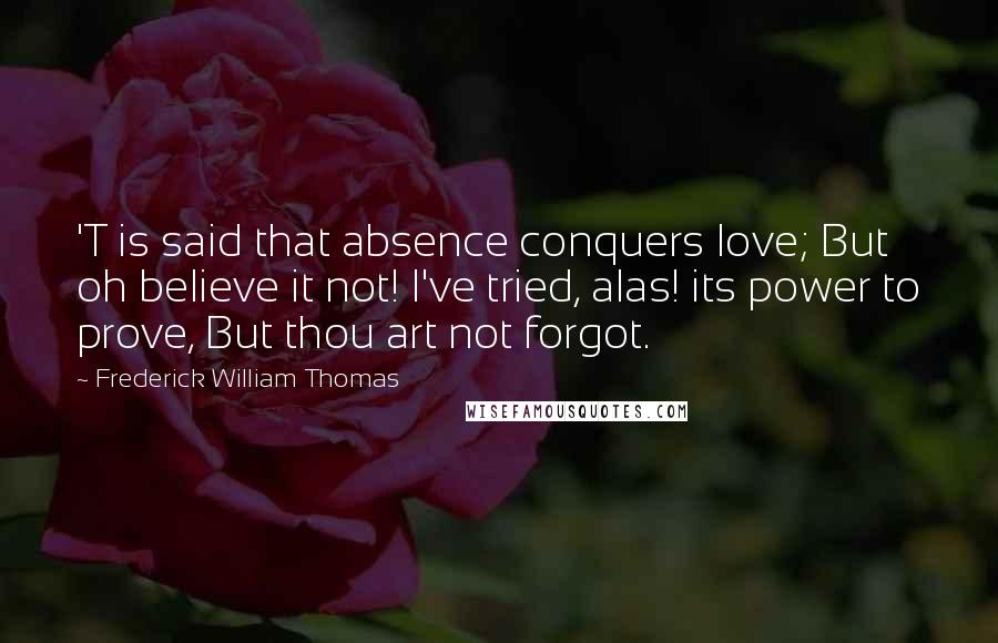 Frederick William Thomas Quotes: 'T is said that absence conquers love; But oh believe it not! I've tried, alas! its power to prove, But thou art not forgot.