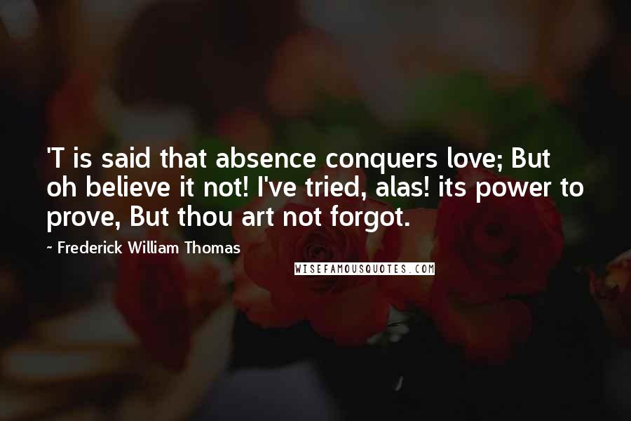 Frederick William Thomas Quotes: 'T is said that absence conquers love; But oh believe it not! I've tried, alas! its power to prove, But thou art not forgot.