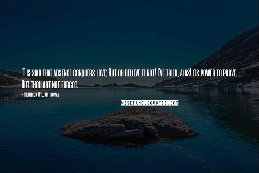 Frederick William Thomas Quotes: 'T is said that absence conquers love; But oh believe it not! I've tried, alas! its power to prove, But thou art not forgot.