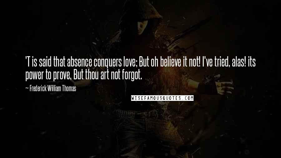 Frederick William Thomas Quotes: 'T is said that absence conquers love; But oh believe it not! I've tried, alas! its power to prove, But thou art not forgot.