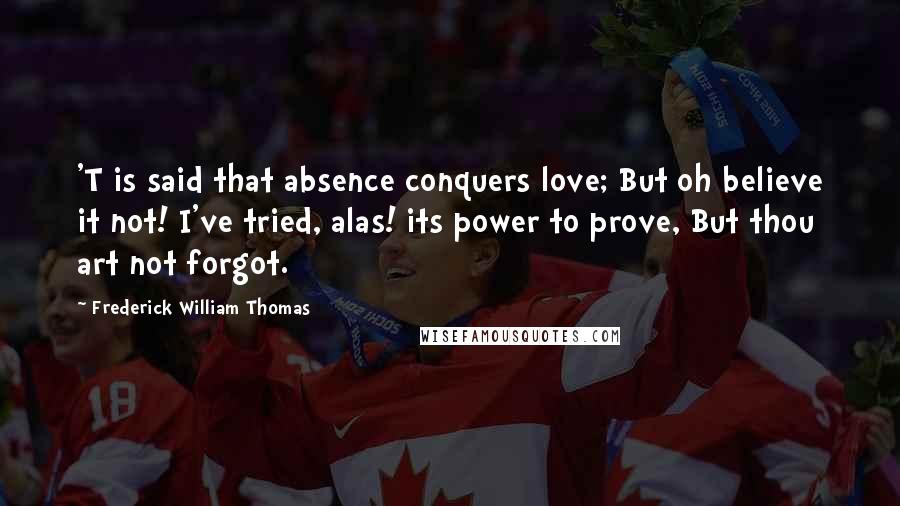 Frederick William Thomas Quotes: 'T is said that absence conquers love; But oh believe it not! I've tried, alas! its power to prove, But thou art not forgot.