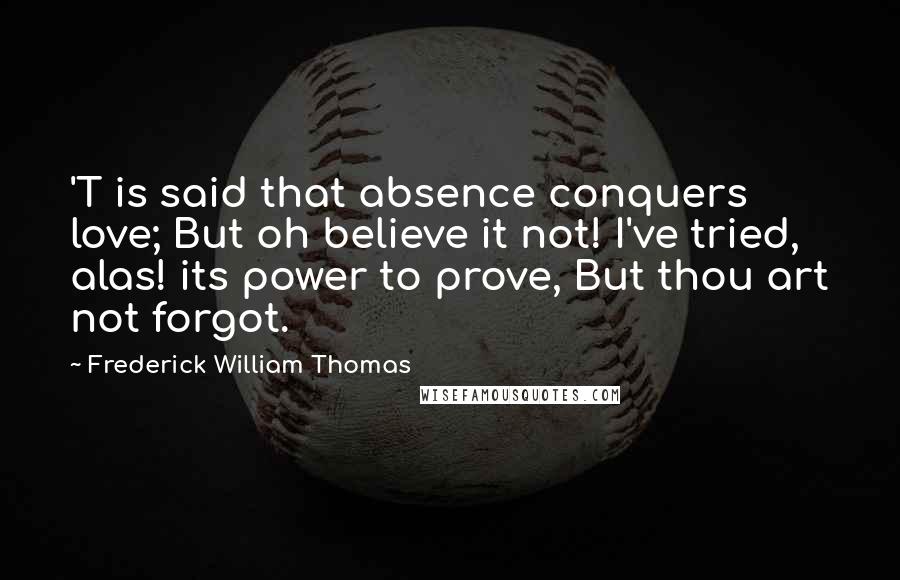 Frederick William Thomas Quotes: 'T is said that absence conquers love; But oh believe it not! I've tried, alas! its power to prove, But thou art not forgot.
