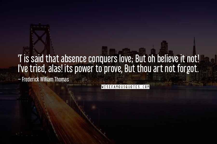Frederick William Thomas Quotes: 'T is said that absence conquers love; But oh believe it not! I've tried, alas! its power to prove, But thou art not forgot.