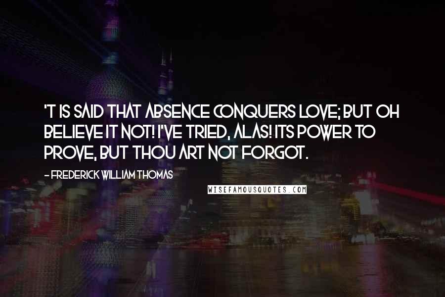 Frederick William Thomas Quotes: 'T is said that absence conquers love; But oh believe it not! I've tried, alas! its power to prove, But thou art not forgot.