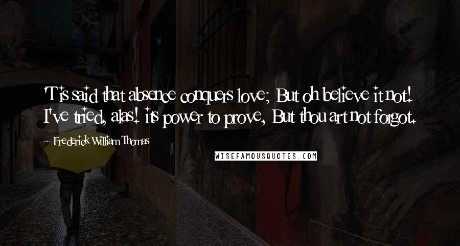 Frederick William Thomas Quotes: 'T is said that absence conquers love; But oh believe it not! I've tried, alas! its power to prove, But thou art not forgot.