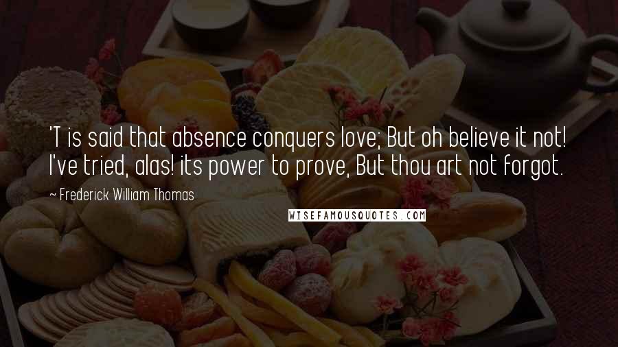 Frederick William Thomas Quotes: 'T is said that absence conquers love; But oh believe it not! I've tried, alas! its power to prove, But thou art not forgot.