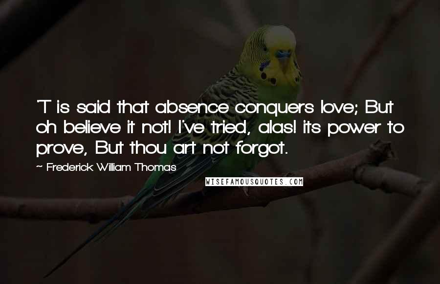 Frederick William Thomas Quotes: 'T is said that absence conquers love; But oh believe it not! I've tried, alas! its power to prove, But thou art not forgot.