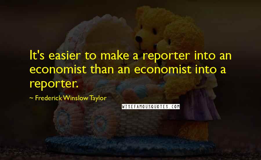 Frederick Winslow Taylor Quotes: It's easier to make a reporter into an economist than an economist into a reporter.