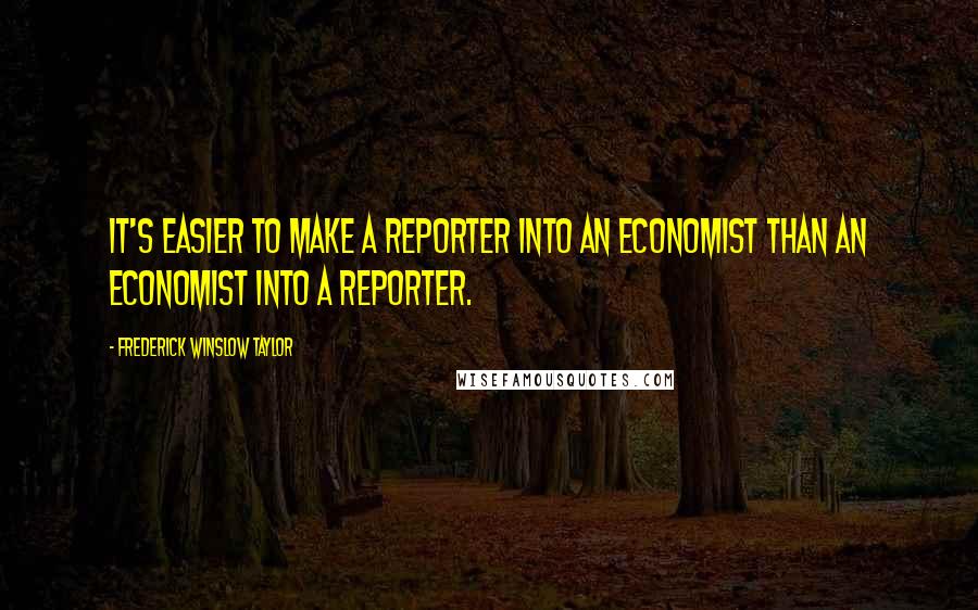 Frederick Winslow Taylor Quotes: It's easier to make a reporter into an economist than an economist into a reporter.