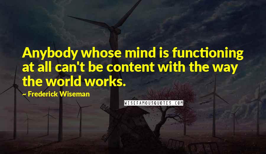 Frederick Wiseman Quotes: Anybody whose mind is functioning at all can't be content with the way the world works.