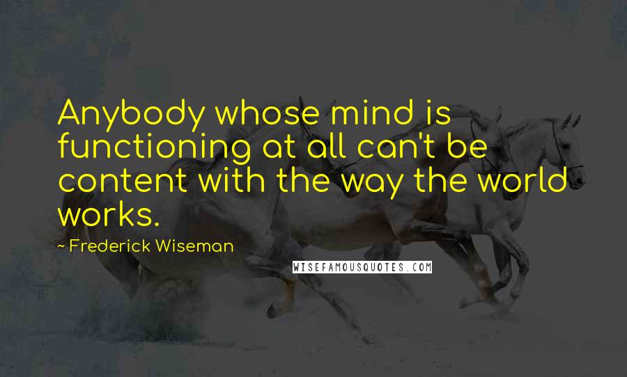 Frederick Wiseman Quotes: Anybody whose mind is functioning at all can't be content with the way the world works.