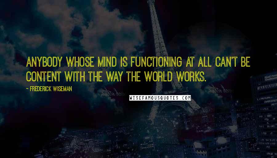 Frederick Wiseman Quotes: Anybody whose mind is functioning at all can't be content with the way the world works.