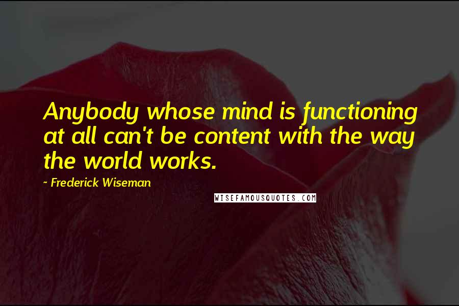 Frederick Wiseman Quotes: Anybody whose mind is functioning at all can't be content with the way the world works.