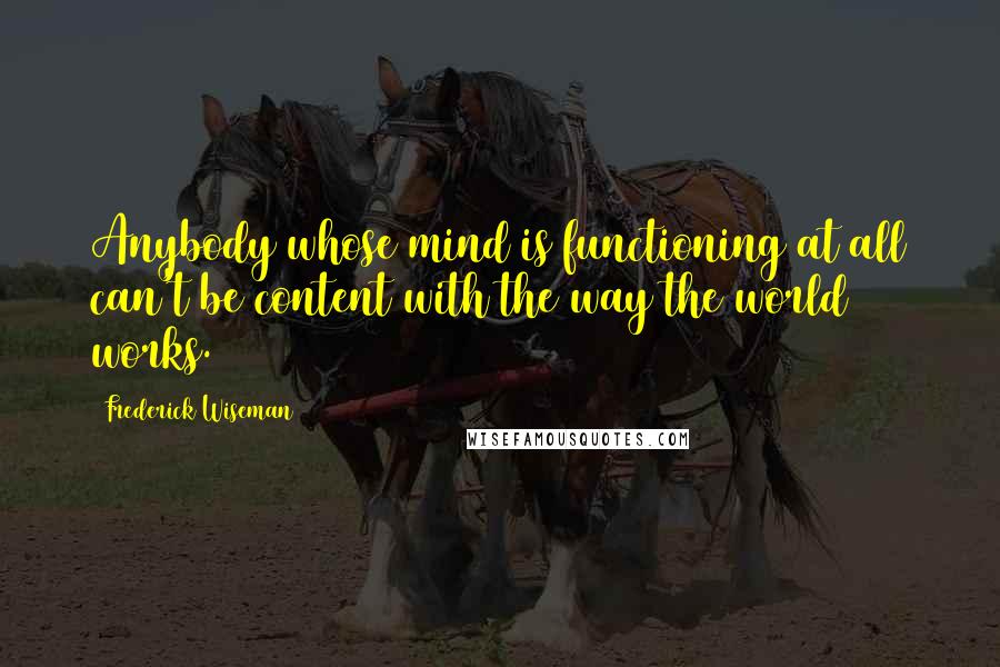 Frederick Wiseman Quotes: Anybody whose mind is functioning at all can't be content with the way the world works.
