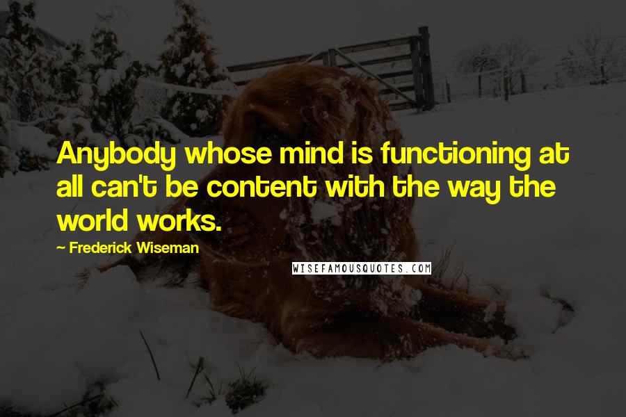Frederick Wiseman Quotes: Anybody whose mind is functioning at all can't be content with the way the world works.