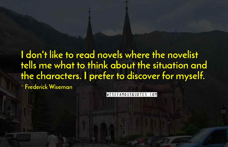 Frederick Wiseman Quotes: I don't like to read novels where the novelist tells me what to think about the situation and the characters. I prefer to discover for myself.