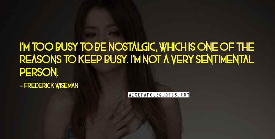 Frederick Wiseman Quotes: I'm too busy to be nostalgic, which is one of the reasons to keep busy. I'm not a very sentimental person.