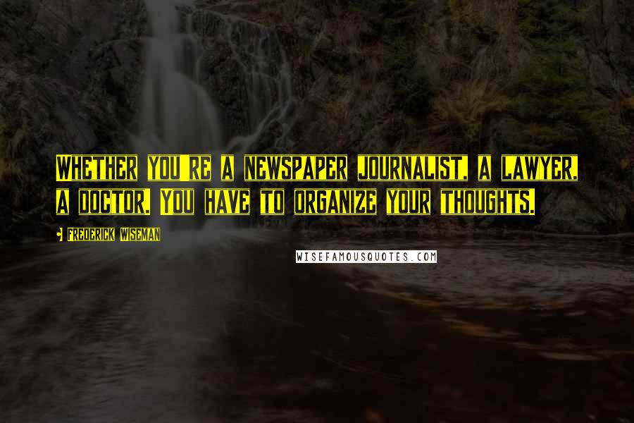 Frederick Wiseman Quotes: Whether you're a newspaper journalist, a lawyer, a doctor. You have to organize your thoughts.