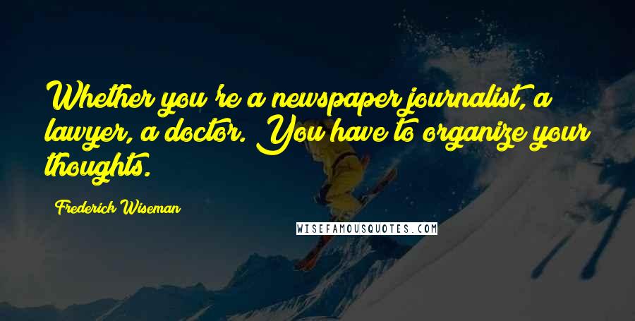 Frederick Wiseman Quotes: Whether you're a newspaper journalist, a lawyer, a doctor. You have to organize your thoughts.