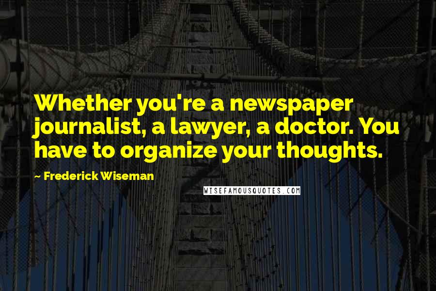 Frederick Wiseman Quotes: Whether you're a newspaper journalist, a lawyer, a doctor. You have to organize your thoughts.