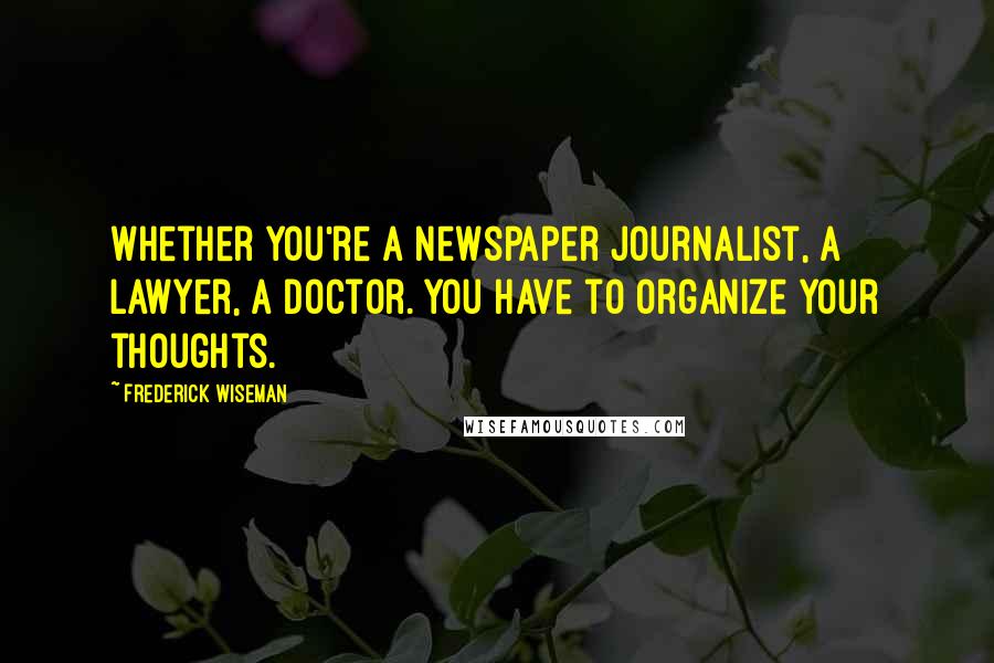 Frederick Wiseman Quotes: Whether you're a newspaper journalist, a lawyer, a doctor. You have to organize your thoughts.